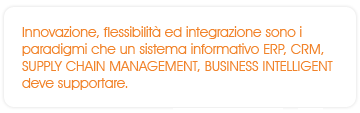 Innovazione, flessibilità ed integrazione sono i paradigmi che un sistema informativo ERP, CRM, SUPPLY CHAIN MANAGEMENT, BUSINESS INTELLIGENT deve supportare.